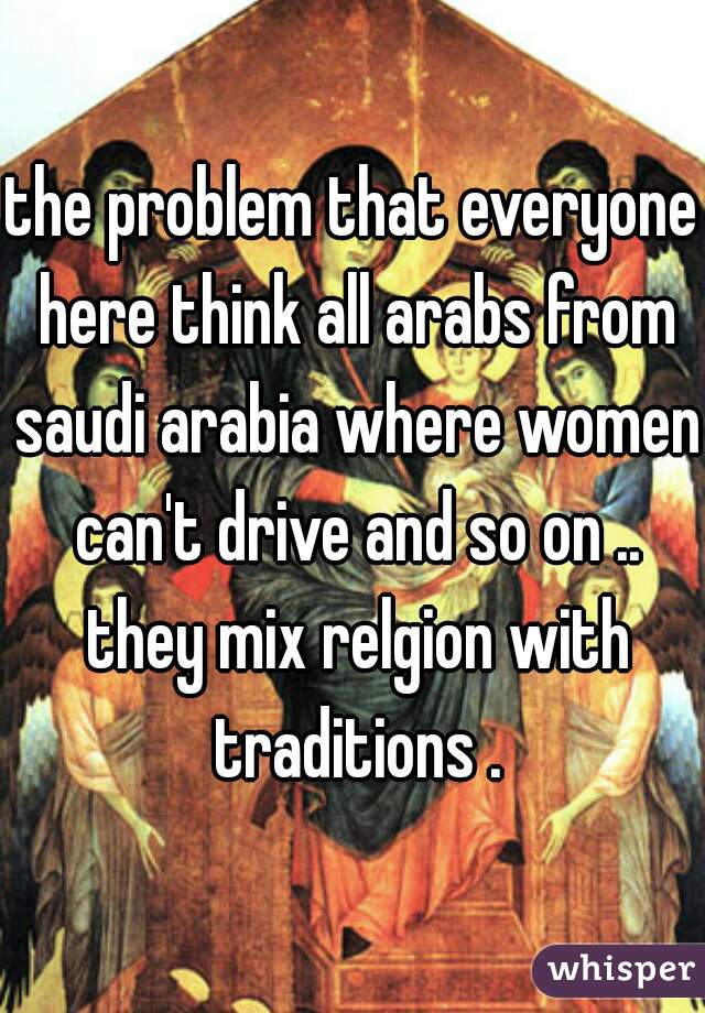the problem that everyone here think all arabs from saudi arabia where women can't drive and so on .. they mix relgion with traditions .