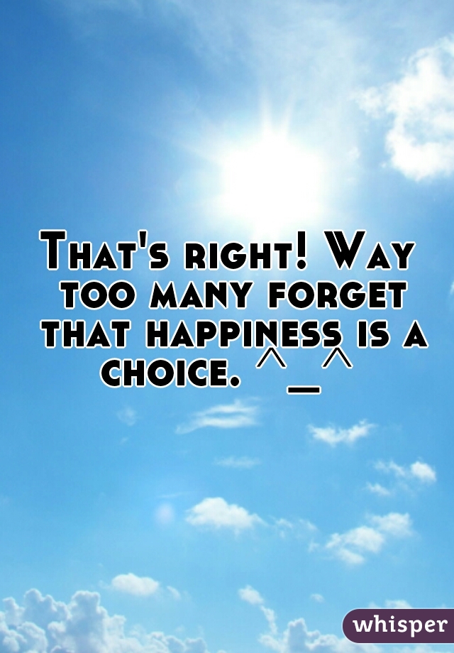 That's right! Way too many forget that happiness is a choice. ^_^ 