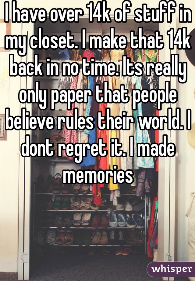 I have over 14k of stuff in my closet. I make that 14k back in no time. Its really only paper that people believe rules their world. I dont regret it. I made memories
