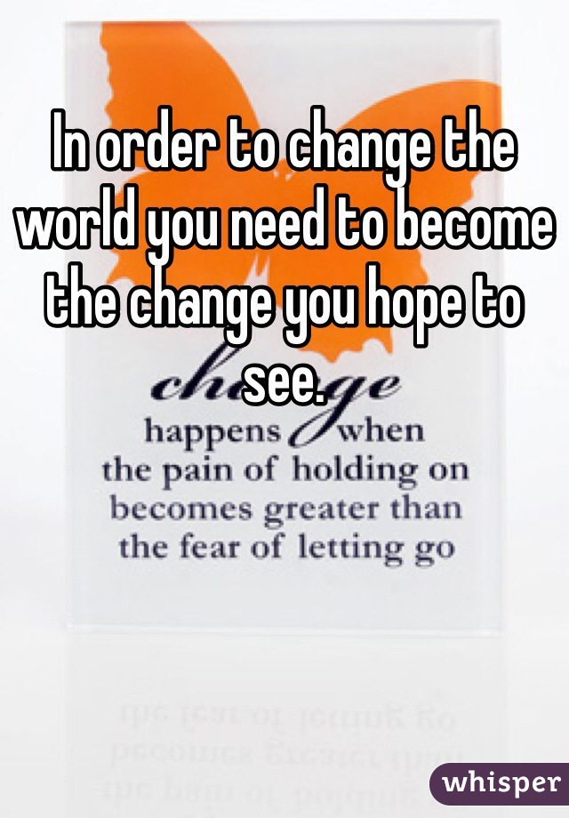 In order to change the world you need to become the change you hope to see.