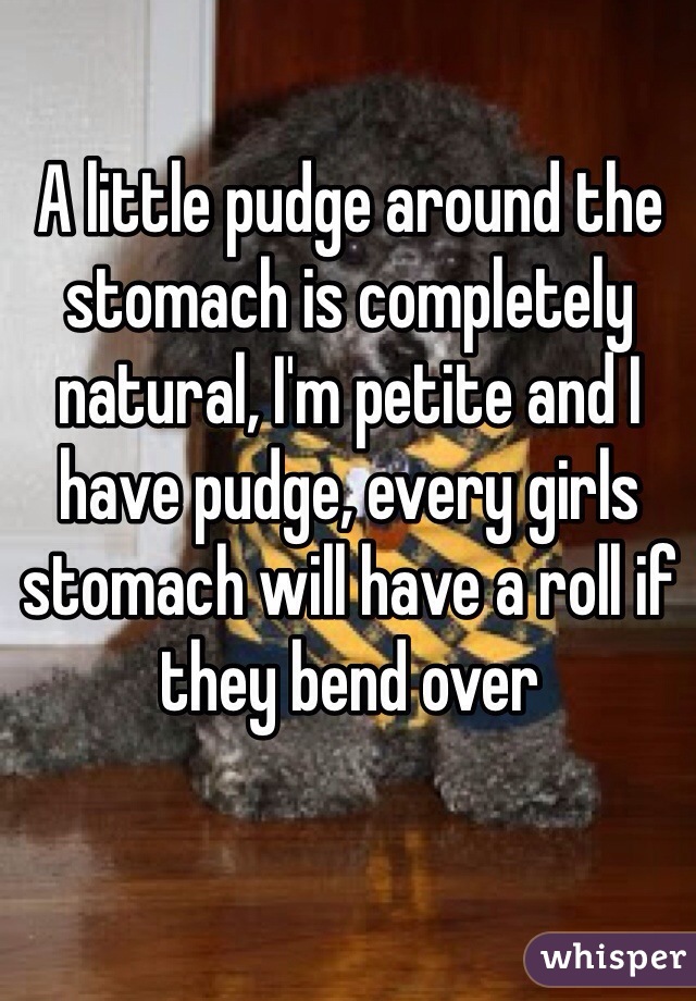 A little pudge around the stomach is completely natural, I'm petite and I have pudge, every girls stomach will have a roll if they bend over