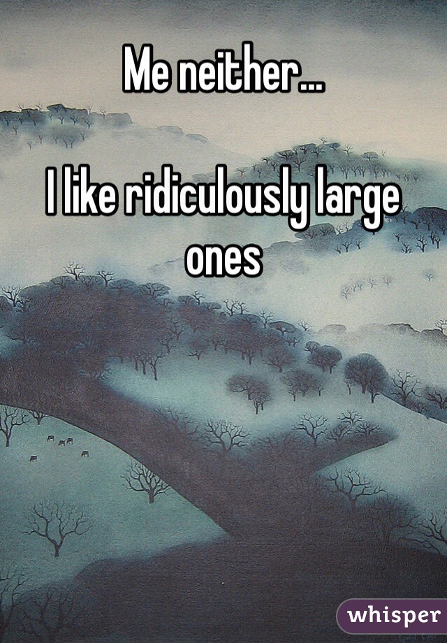 Me neither...

I like ridiculously large ones  