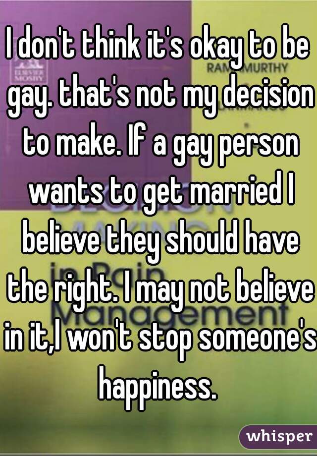 I don't think it's okay to be gay. that's not my decision to make. If a gay person wants to get married I believe they should have the right. I may not believe in it,I won't stop someone's happiness. 