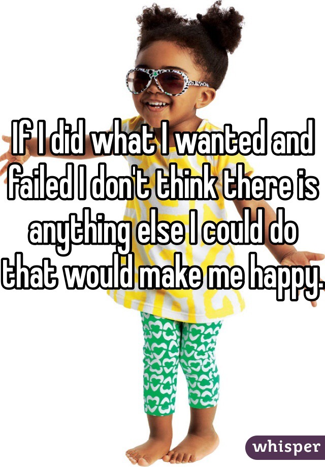 If I did what I wanted and failed I don't think there is anything else I could do that would make me happy.