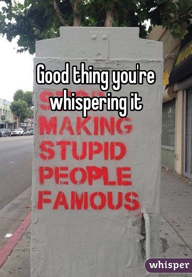 Good thing you're whispering it
