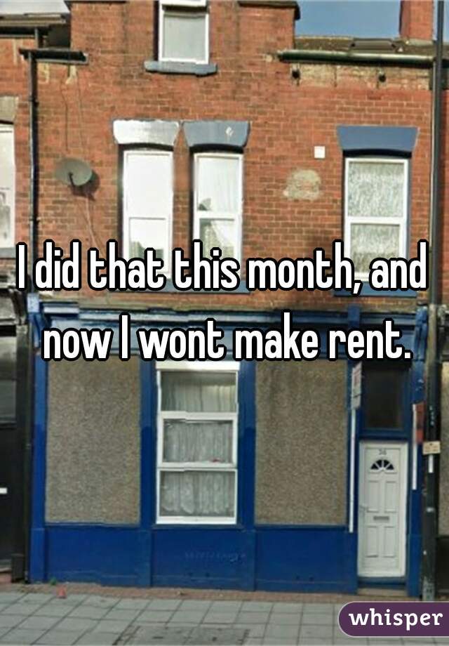 I did that this month, and now I wont make rent.
