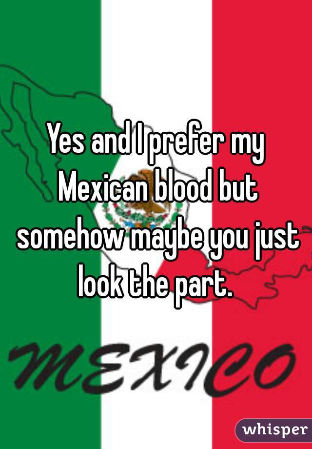Yes and I prefer my Mexican blood but somehow maybe you just look the part. 