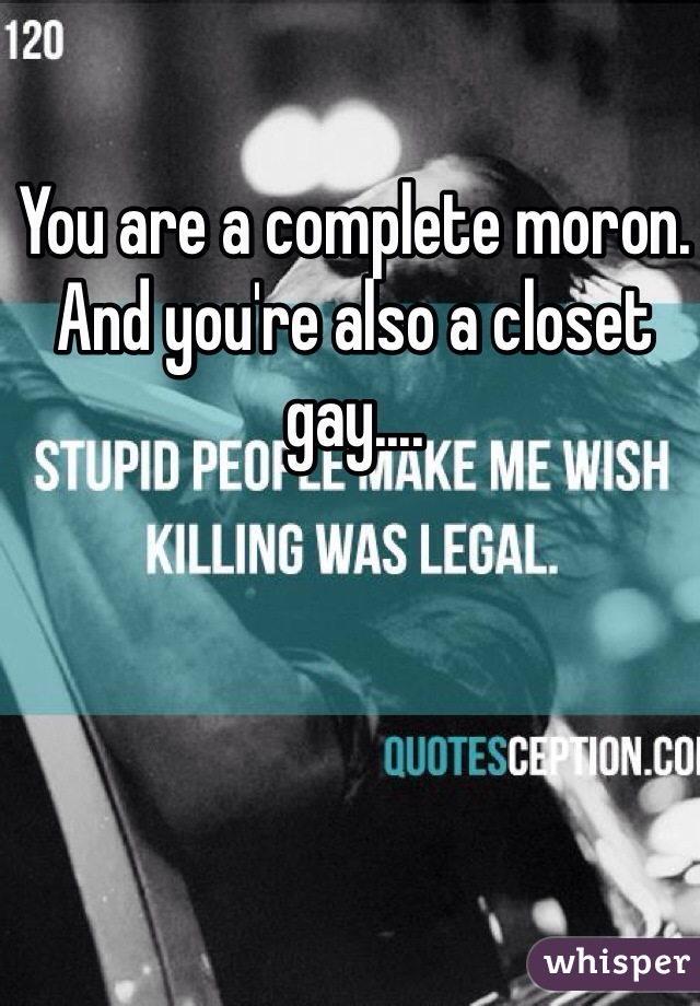 You are a complete moron. And you're also a closet gay.... 