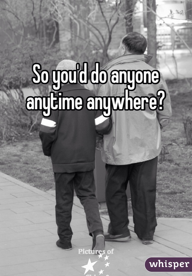 So you'd do anyone anytime anywhere?