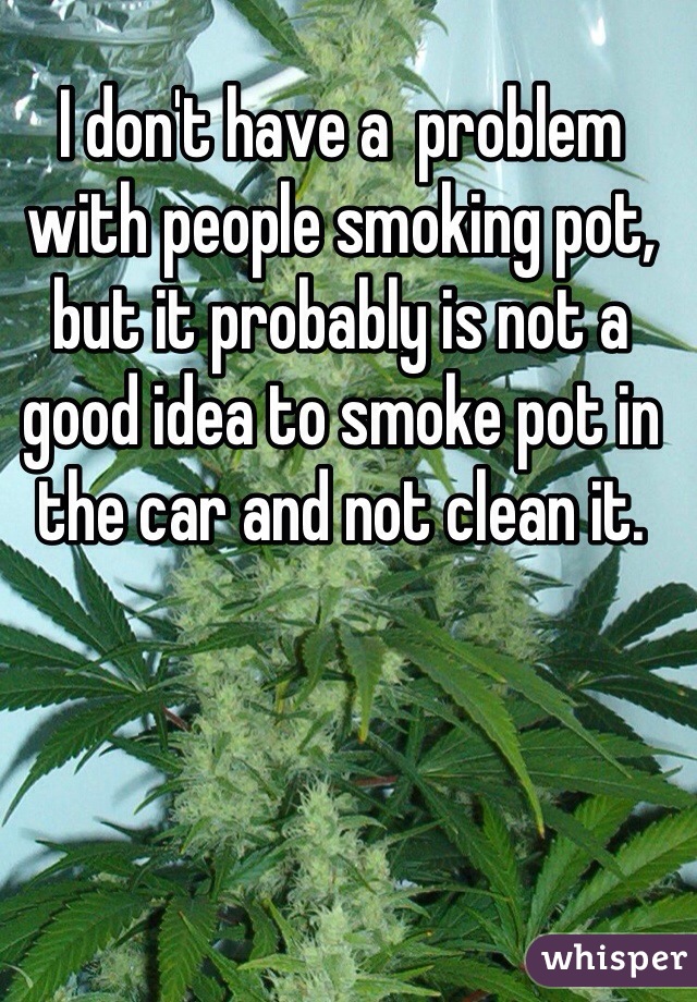 I don't have a  problem with people smoking pot, but it probably is not a good idea to smoke pot in the car and not clean it. 
