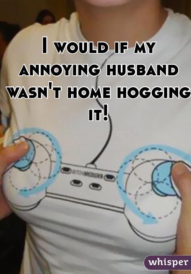 I would if my annoying husband wasn't home hogging it! 