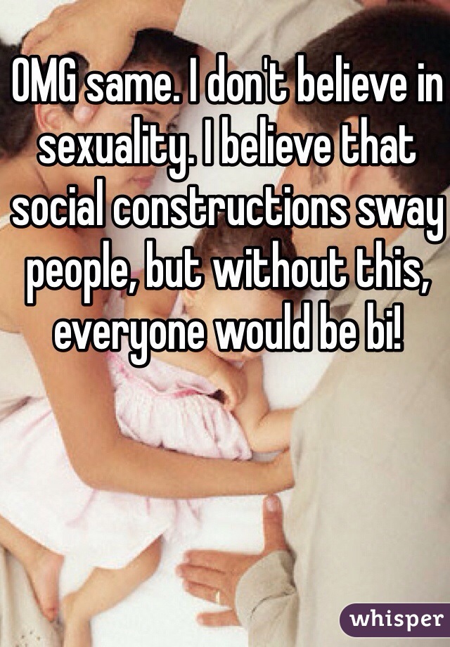 OMG same. I don't believe in sexuality. I believe that social constructions sway people, but without this, everyone would be bi! 