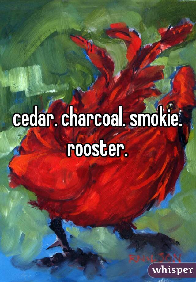 cedar. charcoal. smokie. rooster. 