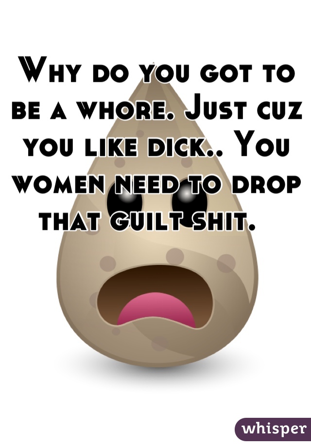 Why do you got to be a whore. Just cuz you like dick.. You women need to drop that guilt shit.  