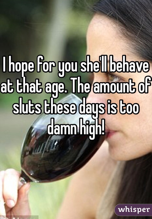 
I hope for you she'll behave at that age. The amount of sluts these days is too damn high!