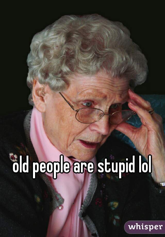 old people are stupid lol