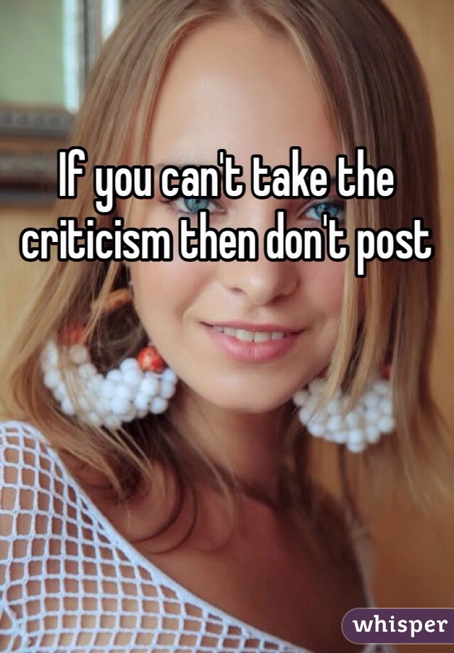 If you can't take the criticism then don't post