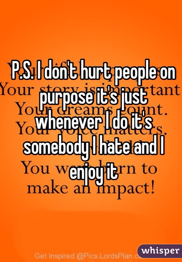 P.S. I don't hurt people on purpose it's just whenever I do it's somebody I hate and I enjoy it