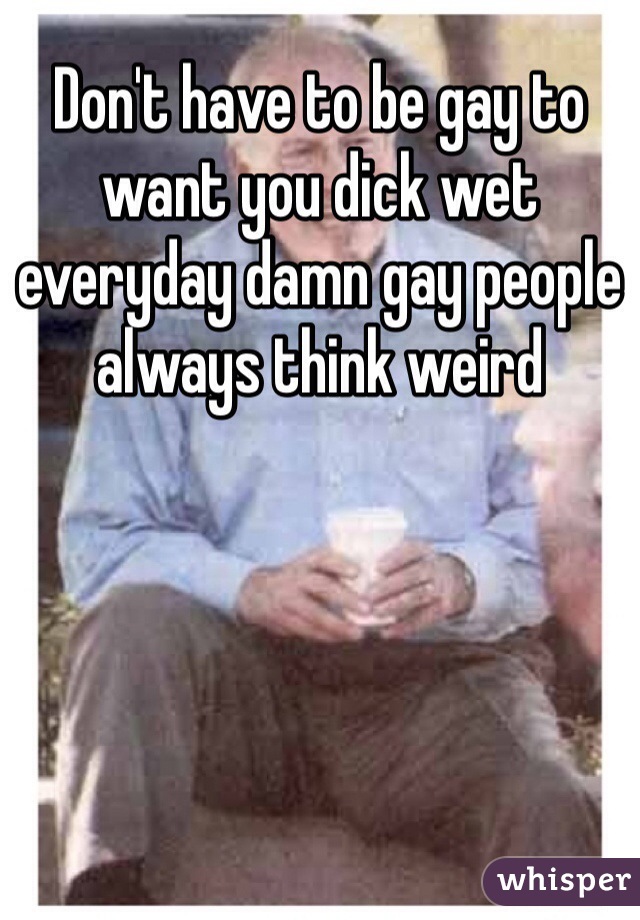 Don't have to be gay to want you dick wet everyday damn gay people always think weird