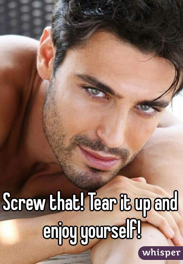 Screw that! Tear it up and enjoy yourself!