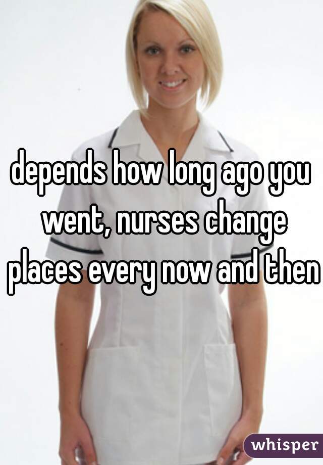 depends how long ago you went, nurses change places every now and then 