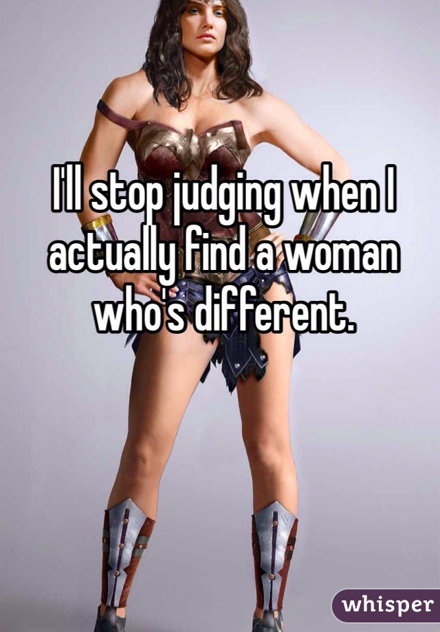I'll stop judging when I actually find a woman who's different. 