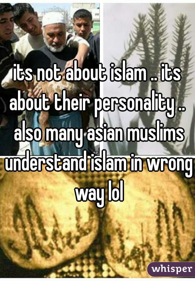 its not about islam .. its about their personality ..  also many asian muslims understand islam in wrong way lol