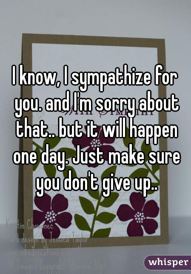 I know, I sympathize for you. and I'm sorry about that.. but it will happen one day. Just make sure you don't give up..