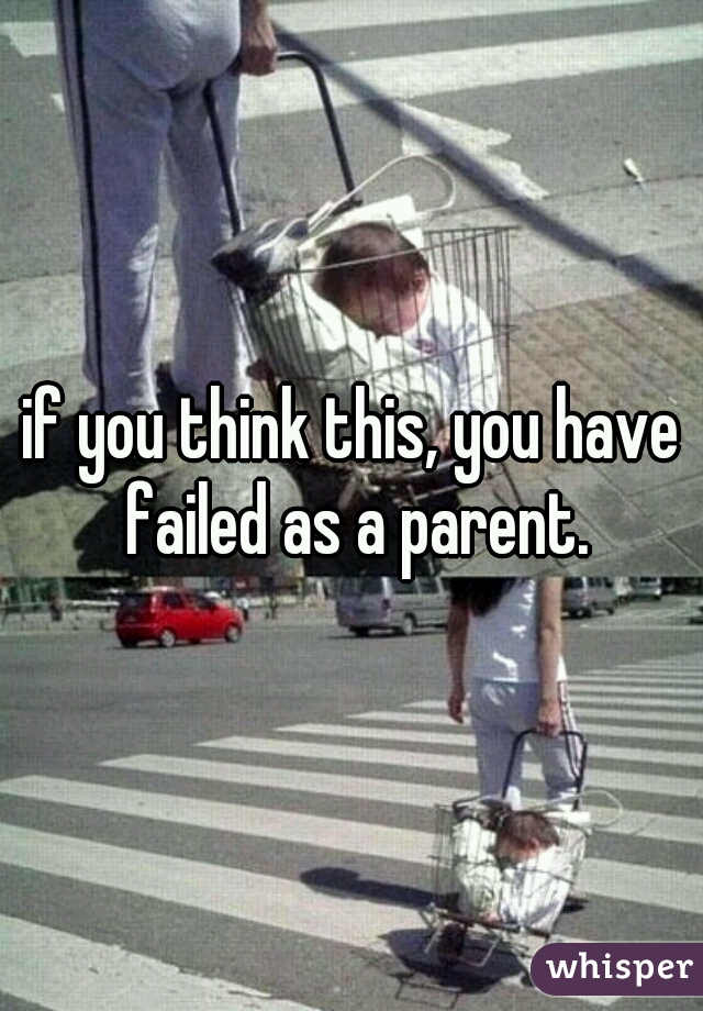 if you think this, you have failed as a parent.
