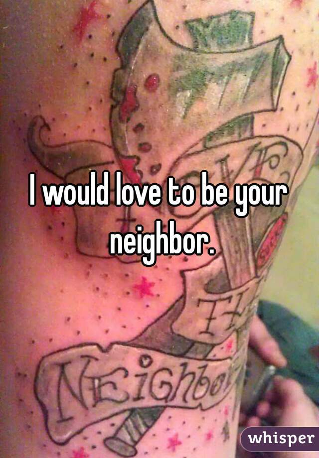 I would love to be your neighbor.