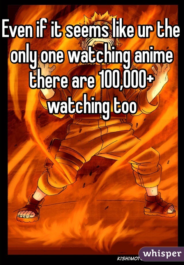 Even if it seems like ur the only one watching anime there are 100,000+  watching too