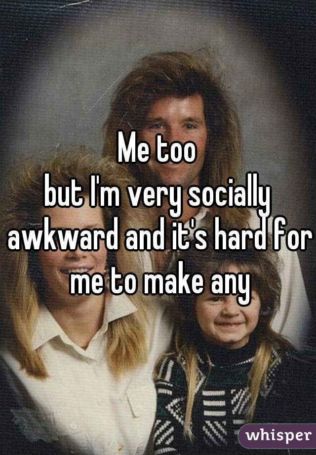 Me too
but I'm very socially awkward and it's hard for me to make any