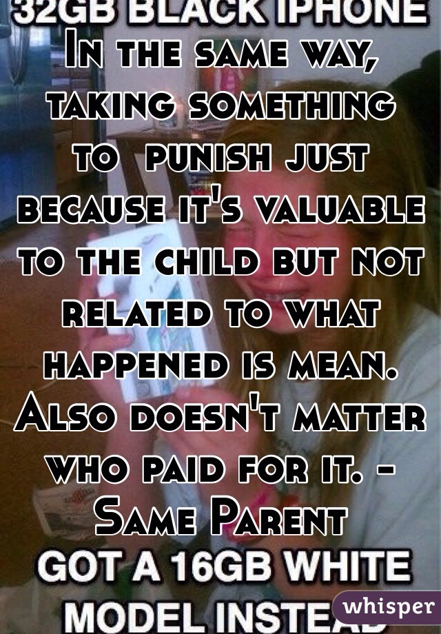 In the same way,
taking something
to  punish just because it's valuable to the child but not
related to what happened is mean.
Also doesn't matter who paid for it. -Same Parent