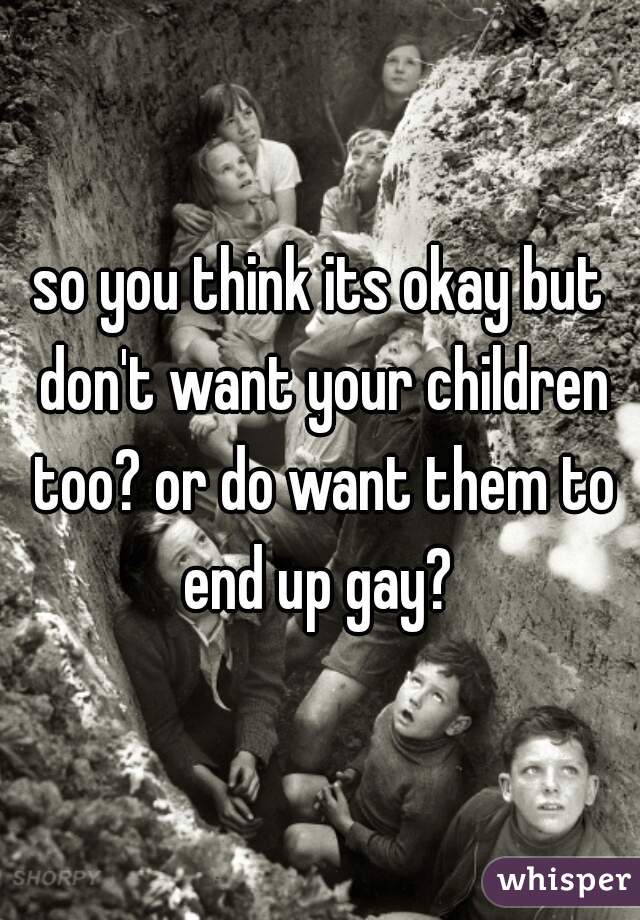 so you think its okay but don't want your children too? or do want them to end up gay? 