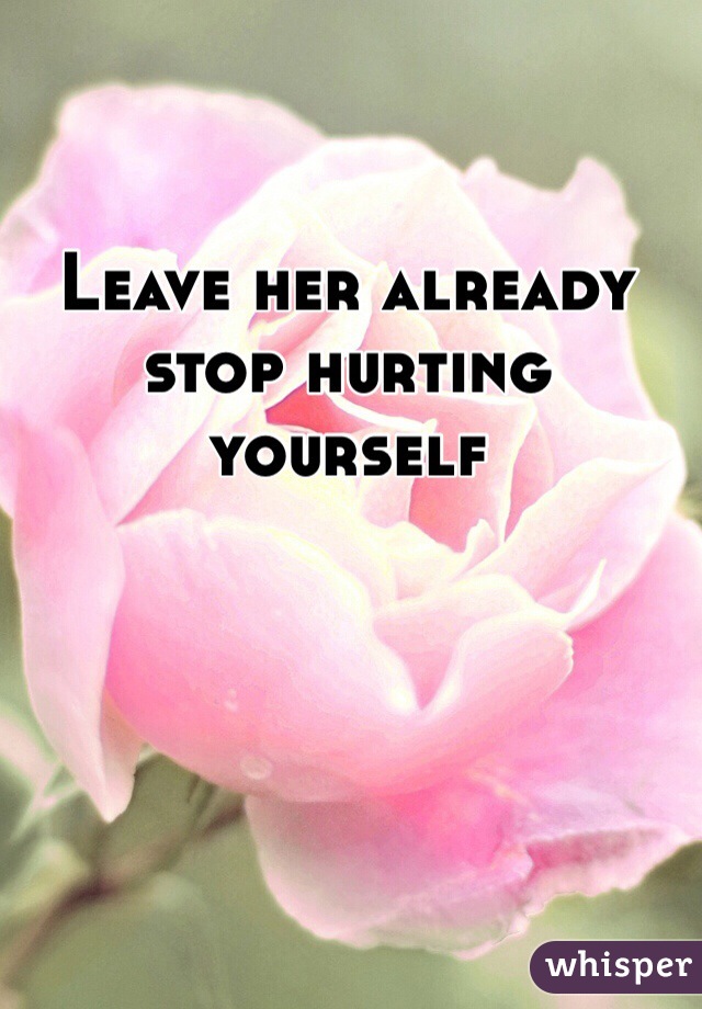 Leave her already stop hurting yourself