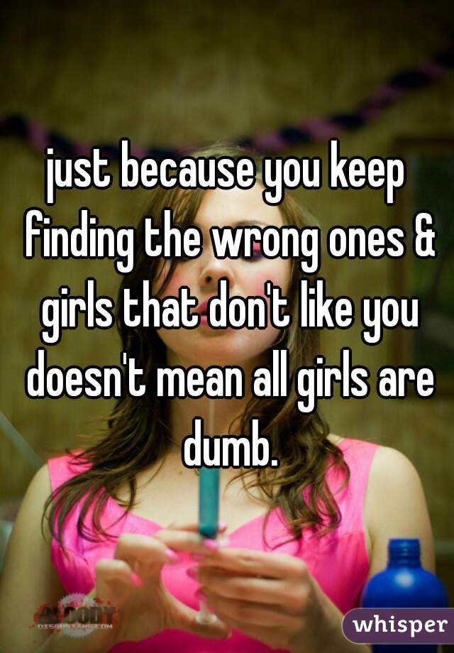 just because you keep finding the wrong ones & girls that don't like you doesn't mean all girls are dumb.