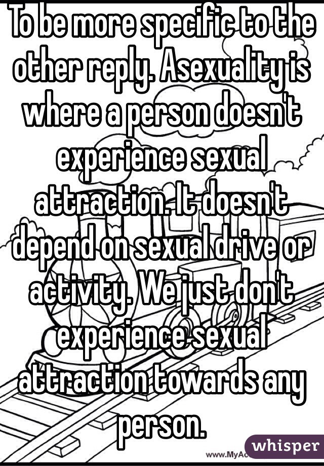 To be more specific to the other reply. Asexuality is where a person doesn't experience sexual attraction. It doesn't depend on sexual drive or activity. We just don't experience sexual attraction towards any person.
