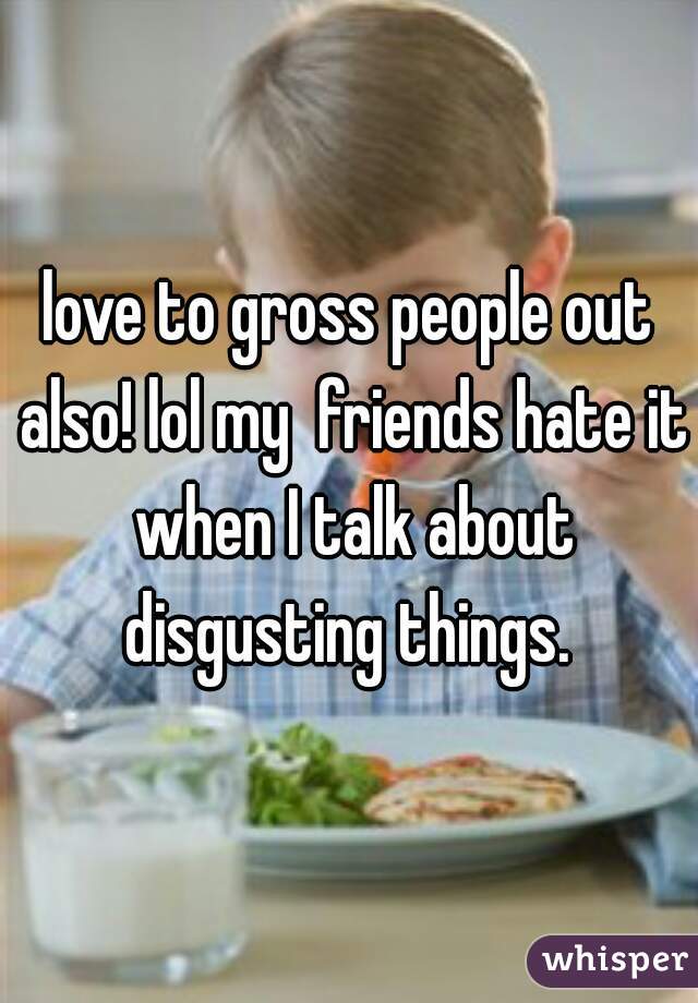 love to gross people out also! lol my  friends hate it when I talk about disgusting things. 