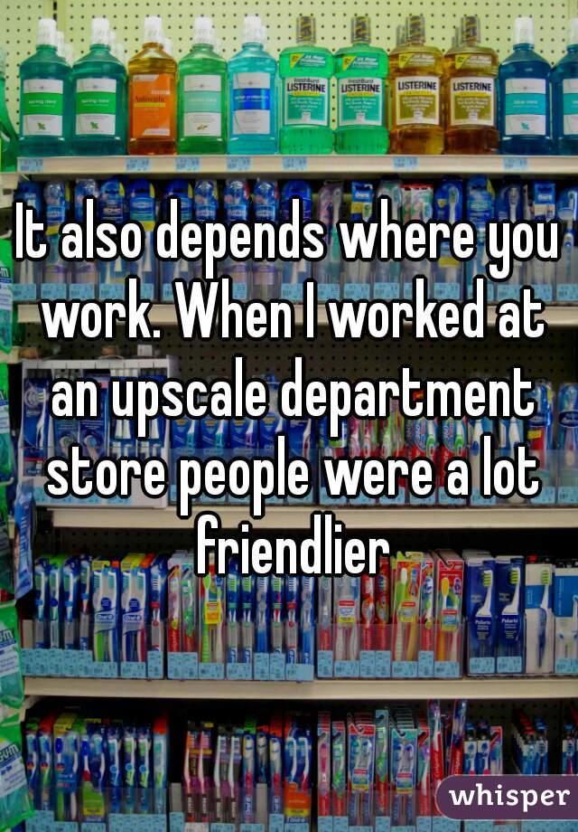 It also depends where you work. When I worked at an upscale department store people were a lot friendlier