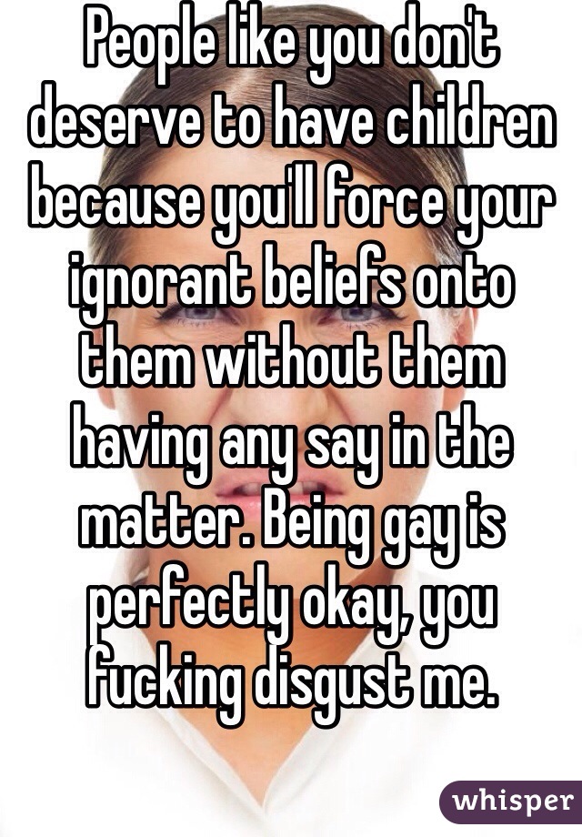People like you don't deserve to have children because you'll force your ignorant beliefs onto them without them having any say in the matter. Being gay is perfectly okay, you fucking disgust me. 