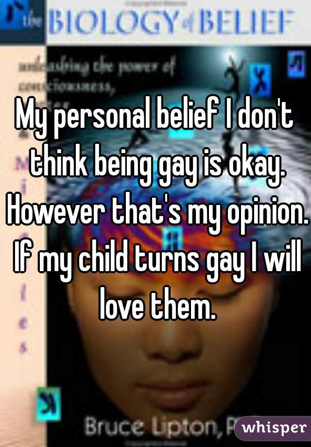 My personal belief I don't think being gay is okay. However that's my opinion. If my child turns gay I will love them.