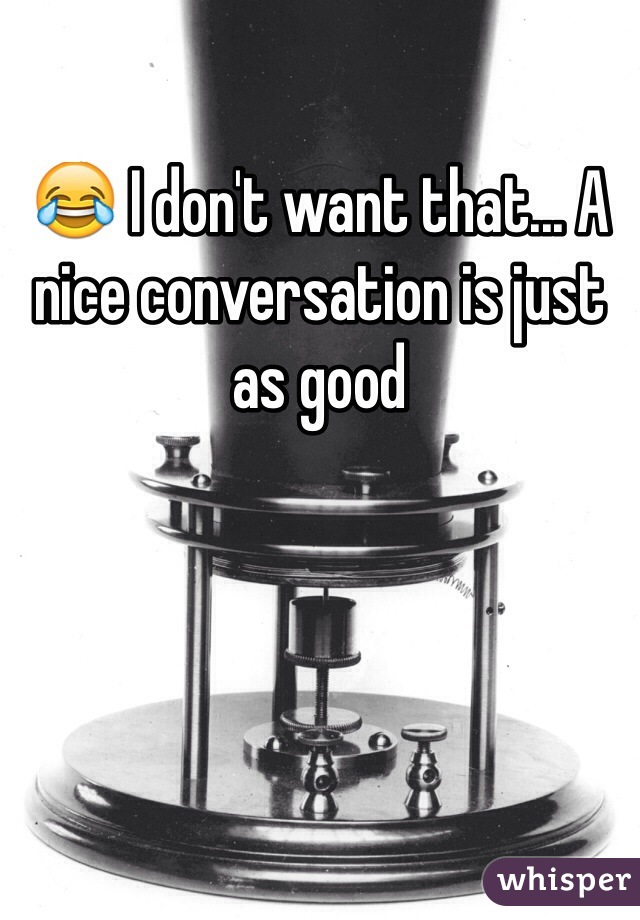 😂 I don't want that... A nice conversation is just as good