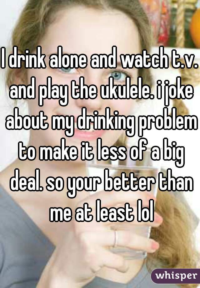 I drink alone and watch t.v. and play the ukulele. i joke about my drinking problem to make it less of a big deal. so your better than me at least lol