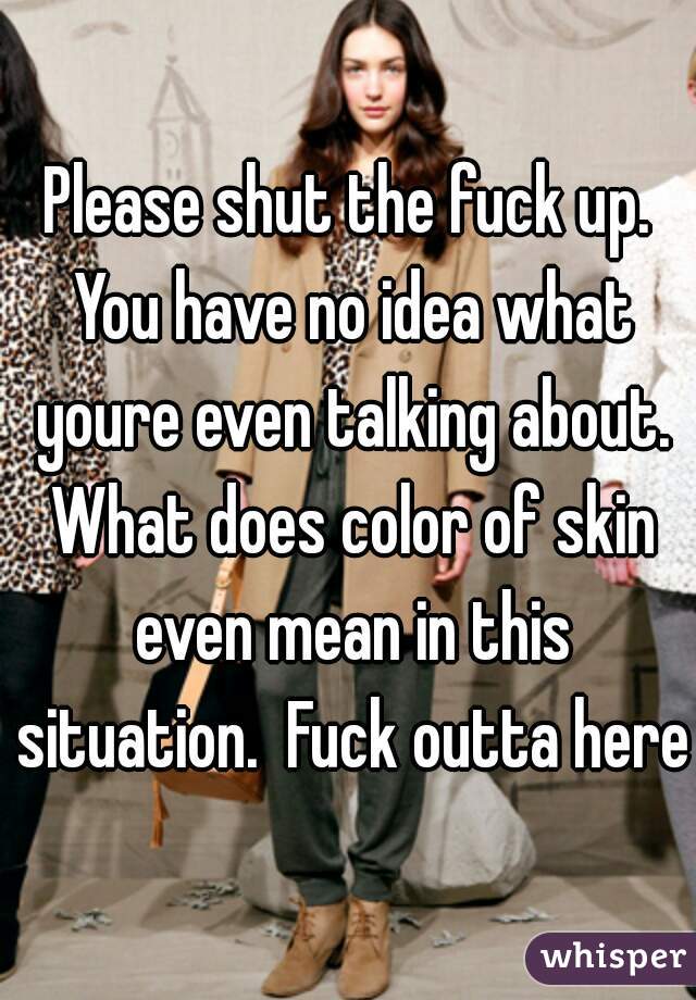 Please shut the fuck up. You have no idea what youre even talking about. What does color of skin even mean in this situation.  Fuck outta here 