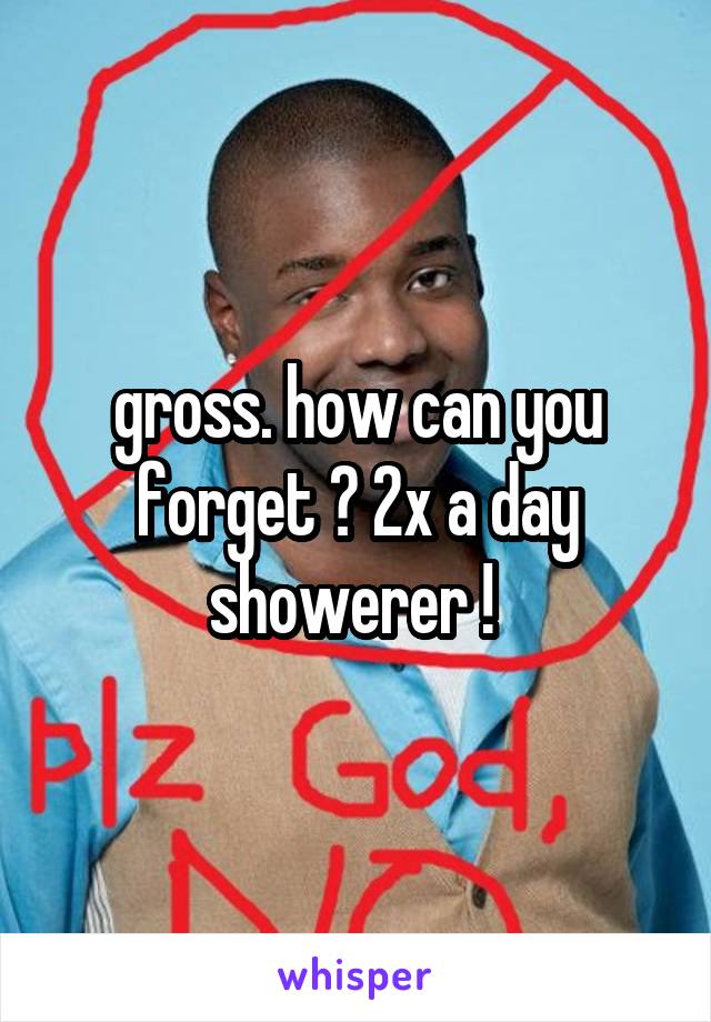 gross. how can you forget ? 2x a day showerer ! 