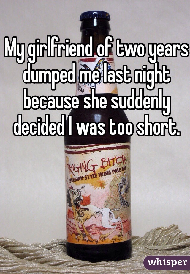 My girlfriend of two years dumped me last night because she suddenly decided I was too short. 