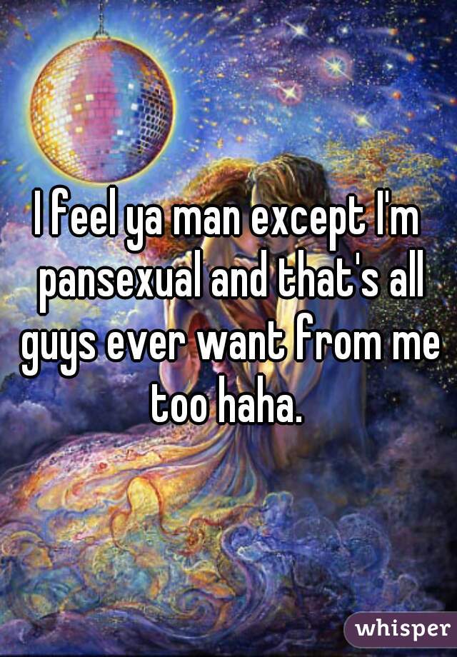 I feel ya man except I'm pansexual and that's all guys ever want from me too haha. 
