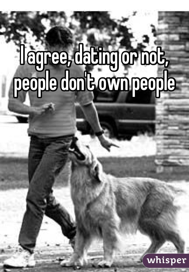 I agree, dating or not, people don't own people