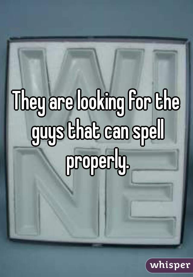 They are looking for the guys that can spell properly.