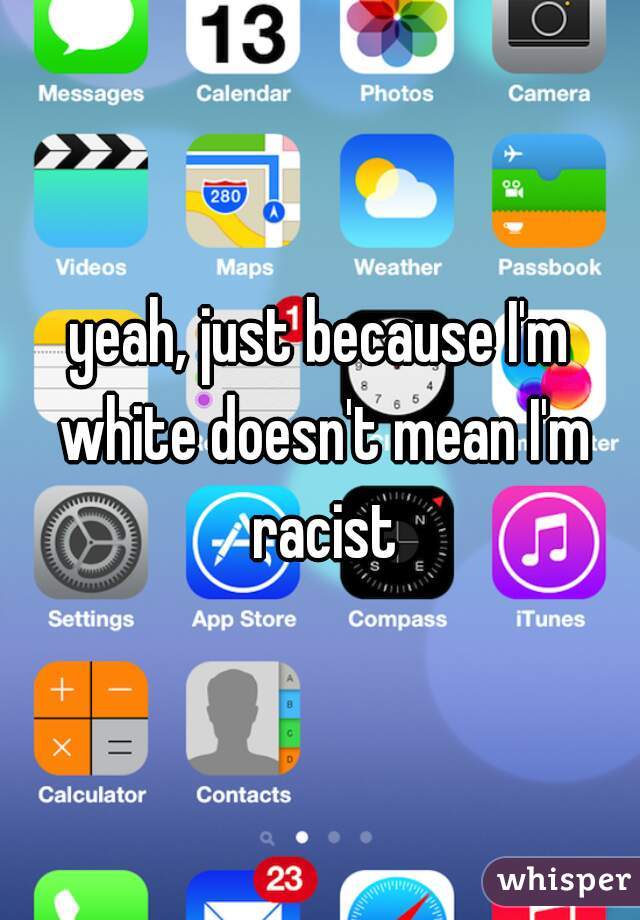 yeah, just because I'm white doesn't mean I'm racist